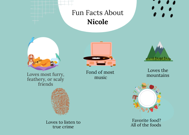 5 fun facts about Nicole-1 She is an animal lover. 2. She loves the mountains 3. She is a fan of true crime podcasts 4. She loves all types of music 5. She loves all types of food